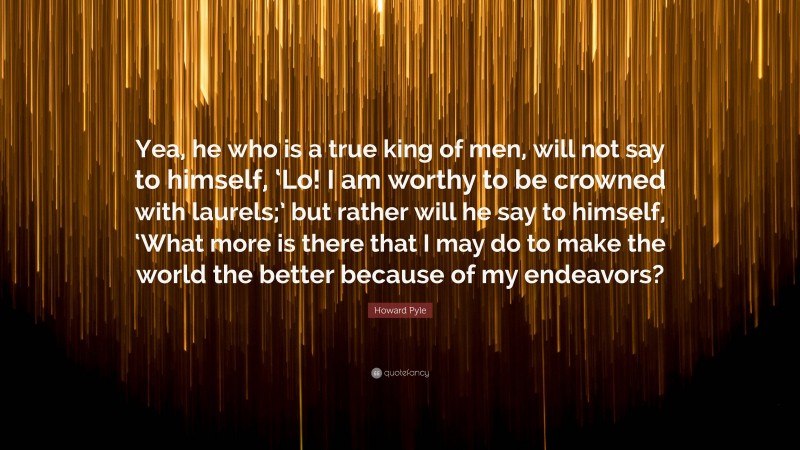 Howard Pyle Quote: “Yea, he who is a true king of men, will not say to himself, ‘Lo! I am worthy to be crowned with laurels;’ but rather will he say to himself, ‘What more is there that I may do to make the world the better because of my endeavors?”