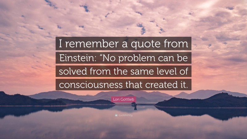 Lori Gottlieb Quote: “I remember a quote from Einstein: “No problem can be solved from the same level of consciousness that created it.”