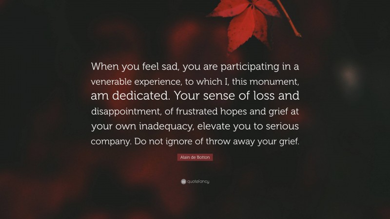 Alain de Botton Quote: “When you feel sad, you are participating in a venerable experience, to which I, this monument, am dedicated. Your sense of loss and disappointment, of frustrated hopes and grief at your own inadequacy, elevate you to serious company. Do not ignore of throw away your grief.”