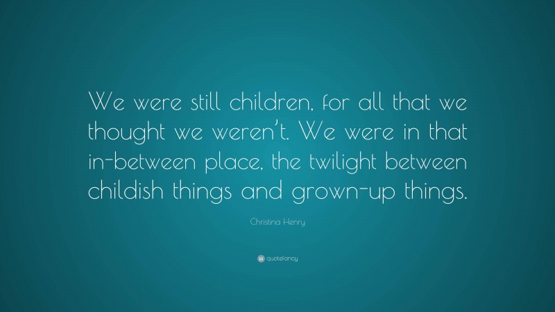 Christina Henry Quote: “We were still children, for all that we thought we weren’t. We were in that in-between place, the twilight between childish things and grown-up things.”