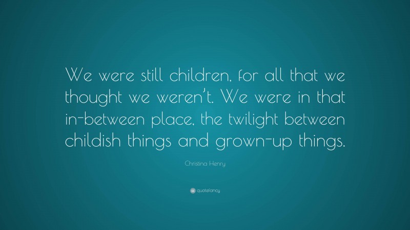 Christina Henry Quote: “We were still children, for all that we thought we weren’t. We were in that in-between place, the twilight between childish things and grown-up things.”
