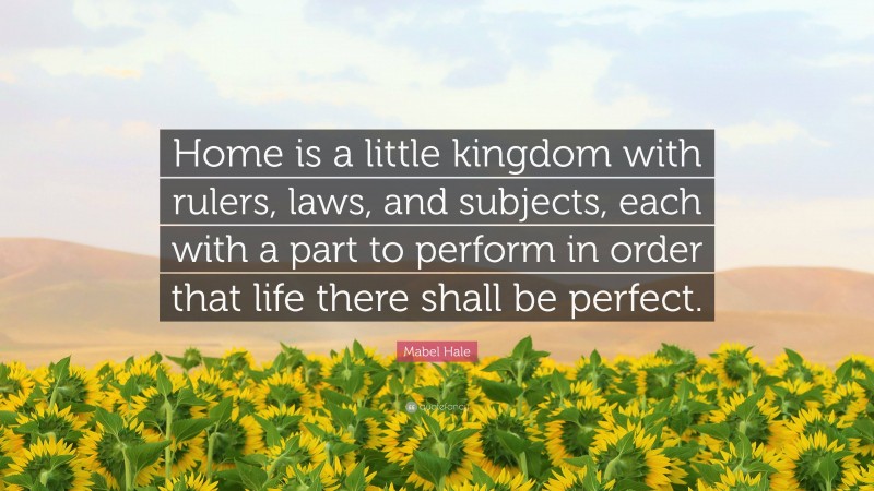 Mabel Hale Quote: “Home is a little kingdom with rulers, laws, and subjects, each with a part to perform in order that life there shall be perfect.”