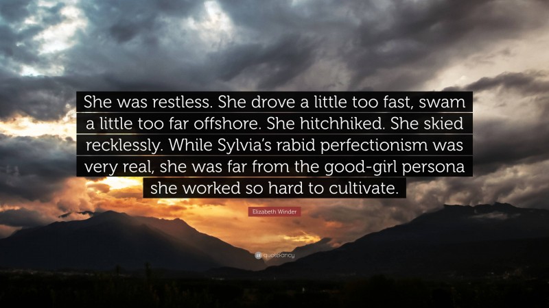 Elizabeth Winder Quote: “She was restless. She drove a little too fast, swam a little too far offshore. She hitchhiked. She skied recklessly. While Sylvia’s rabid perfectionism was very real, she was far from the good-girl persona she worked so hard to cultivate.”
