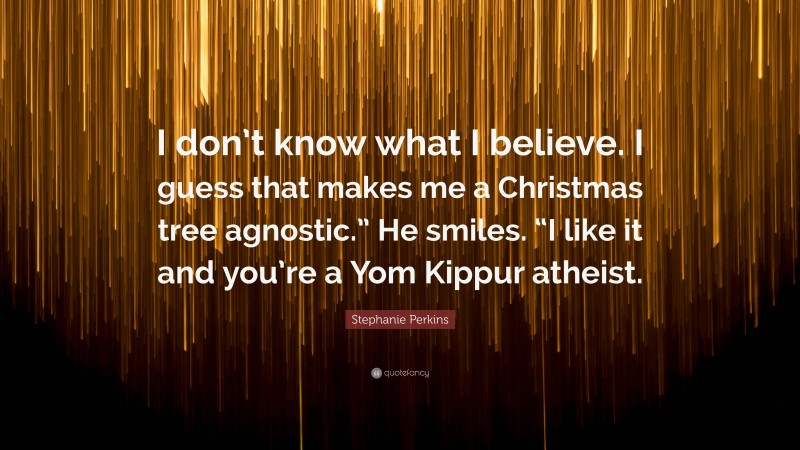 Stephanie Perkins Quote: “I don’t know what I believe. I guess that makes me a Christmas tree agnostic.” He smiles. “I like it and you’re a Yom Kippur atheist.”