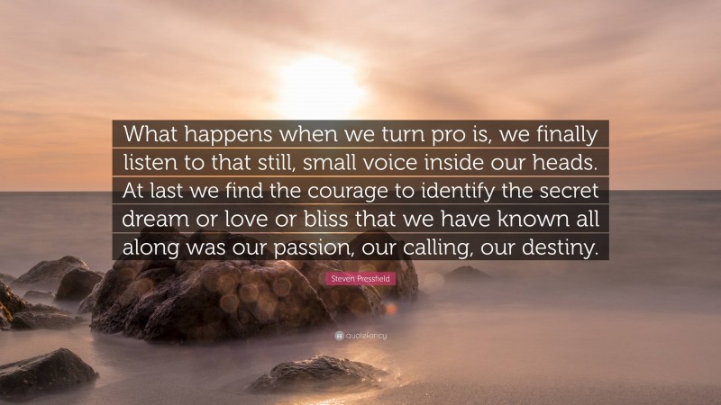 Steven Pressfield Quote: “What happens when we turn pro is, we finally listen to that still, small voice inside our heads. At last we find the courage to identify the secret dream or love or bliss that we have known all along was our passion, our calling, our destiny.”