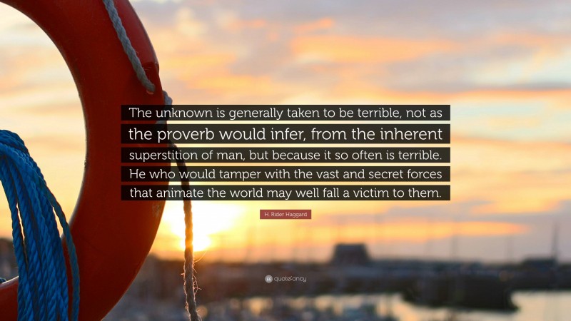 H. Rider Haggard Quote: “The unknown is generally taken to be terrible, not as the proverb would infer, from the inherent superstition of man, but because it so often is terrible. He who would tamper with the vast and secret forces that animate the world may well fall a victim to them.”