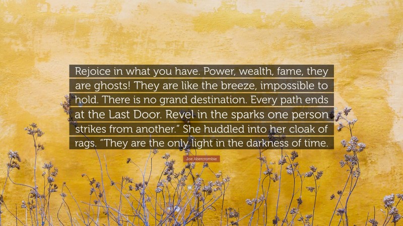 Joe Abercrombie Quote: “Rejoice in what you have. Power, wealth, fame, they are ghosts! They are like the breeze, impossible to hold. There is no grand destination. Every path ends at the Last Door. Revel in the sparks one person strikes from another.” She huddled into her cloak of rags. “They are the only light in the darkness of time.”