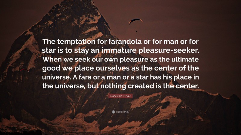 Madeleine L'Engle Quote: “The temptation for farandola or for man or for star is to stay an immature pleasure-seeker. When we seek our own pleasure as the ultimate good we place ourselves as the center of the universe. A fara or a man or a star has his place in the universe, but nothing created is the center.”