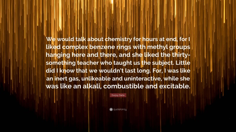 Durjoy Datta Quote: “We would talk about chemistry for hours at end, for I liked complex benzene rings with methyl groups hanging here and there, and she liked the thirty-something teacher who taught us the subject. Little did I know that we wouldn’t last long. For, I was like an inert gas, unlikeable and uninteractive, while she was like an alkali, combustible and excitable.”