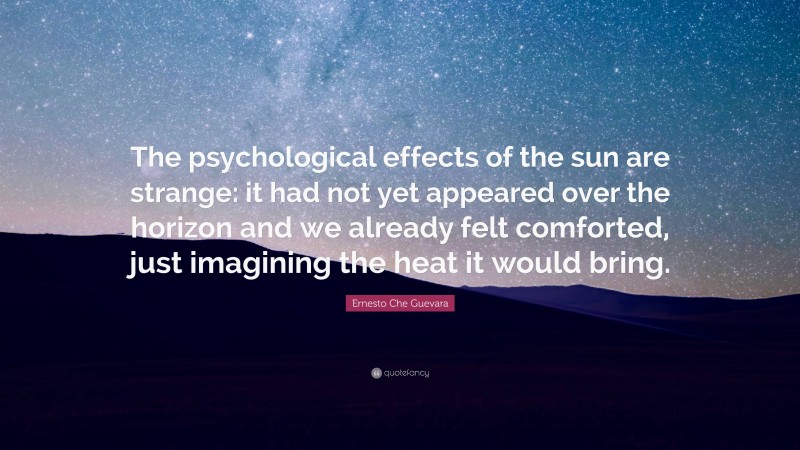 Ernesto Che Guevara Quote: “The psychological effects of the sun are strange: it had not yet appeared over the horizon and we already felt comforted, just imagining the heat it would bring.”