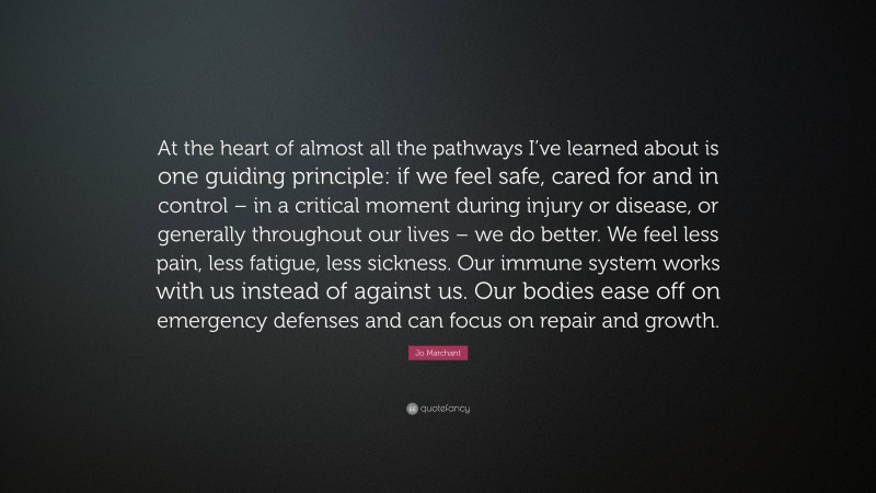 Jo Marchant Quote: “At the heart of almost all the pathways I’ve learned about is one guiding principle: if we feel safe, cared for and in control – in a critical moment during injury or disease, or generally throughout our lives – we do better. We feel less pain, less fatigue, less sickness. Our immune system works with us instead of against us. Our bodies ease off on emergency defenses and can focus on repair and growth.”