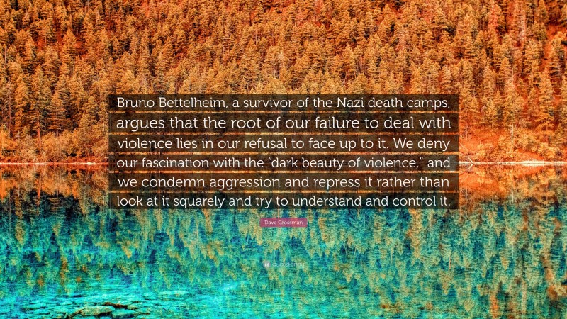 Dave Grossman Quote: “Bruno Bettelheim, a survivor of the Nazi death camps, argues that the root of our failure to deal with violence lies in our refusal to face up to it. We deny our fascination with the “dark beauty of violence,” and we condemn aggression and repress it rather than look at it squarely and try to understand and control it.”