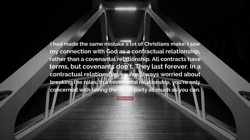 Lecrae Moore Quote: “I had made the same mistake a lot of Christians make: I saw my connection with God as a contractual relationship, rather than a covenantal relationship. All contracts have terms, but covenants don’t. They last forever. In a contractual relationship, you’re always worried about breaking the rules. In a covenantal relationship, you’re only concerned with loving the other party as much as you can.”