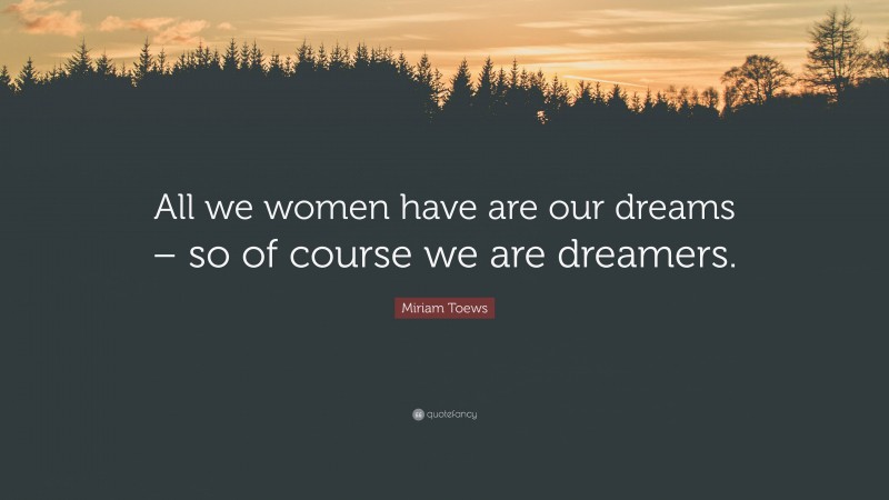 Miriam Toews Quote: “All we women have are our dreams – so of course we are dreamers.”