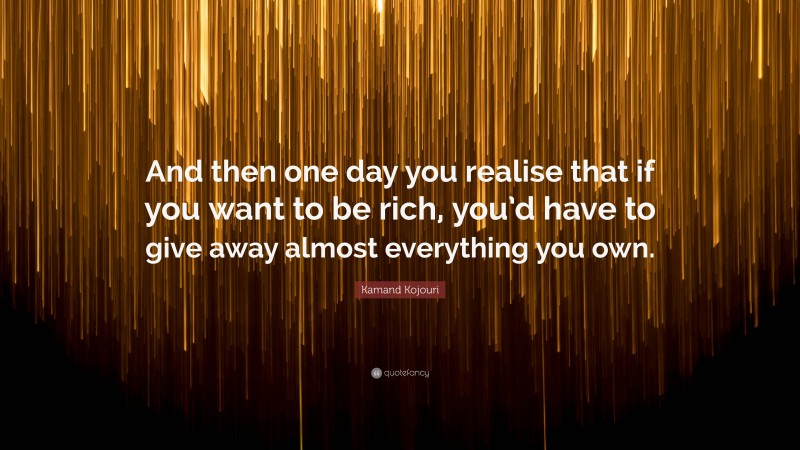 Kamand Kojouri Quote: “And then one day you realise that if you want to be rich, you’d have to give away almost everything you own.”