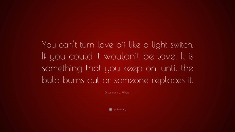 Shannon L. Alder Quote: “You can’t turn love off like a light switch. If you could it wouldn’t be love. It is something that you keep on, until the bulb burns out or someone replaces it.”