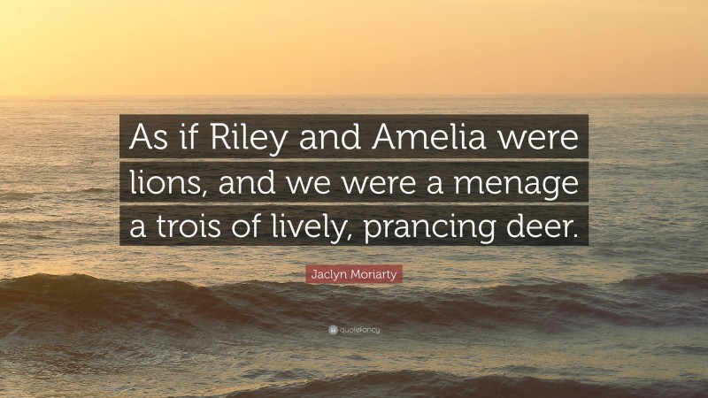 Jaclyn Moriarty Quote: “As if Riley and Amelia were lions, and we were a menage a trois of lively, prancing deer.”