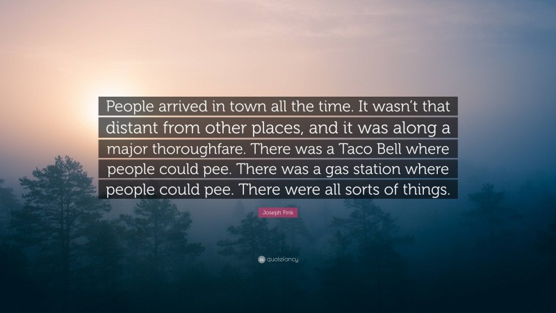 Joseph Fink Quote: “People arrived in town all the time. It wasn’t that distant from other places, and it was along a major thoroughfare. There was a Taco Bell where people could pee. There was a gas station where people could pee. There were all sorts of things.”