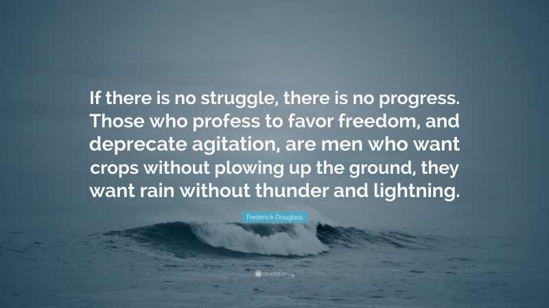Frederick Douglass Quote: “If there is no struggle, there is no progress. Those who profess to favor freedom, and deprecate agitation, are men who want crops without plowing up the ground, they want rain without thunder and lightning.”
