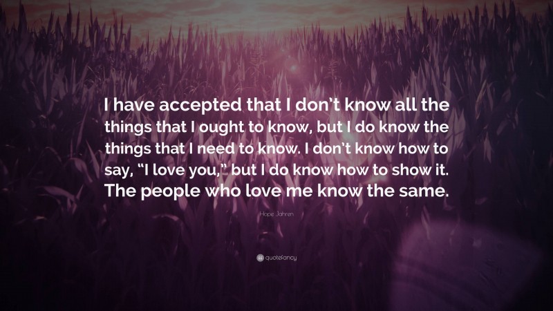 Hope Jahren Quote: “I have accepted that I don’t know all the things that I ought to know, but I do know the things that I need to know. I don’t know how to say, “I love you,” but I do know how to show it. The people who love me know the same.”