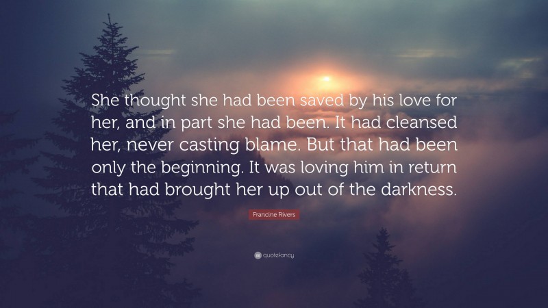 Francine Rivers Quote: “She thought she had been saved by his love for her, and in part she had been. It had cleansed her, never casting blame. But that had been only the beginning. It was loving him in return that had brought her up out of the darkness.”