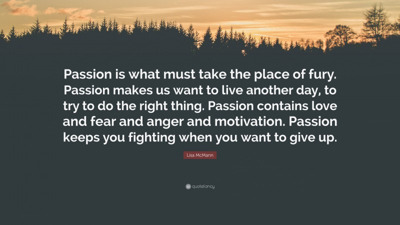 Lisa McMann Quote: “Passion is what must take the place of fury. Passion makes us want to live another day, to try to do the right thing. Passion contains love and fear and anger and motivation. Passion keeps you fighting when you want to give up.”