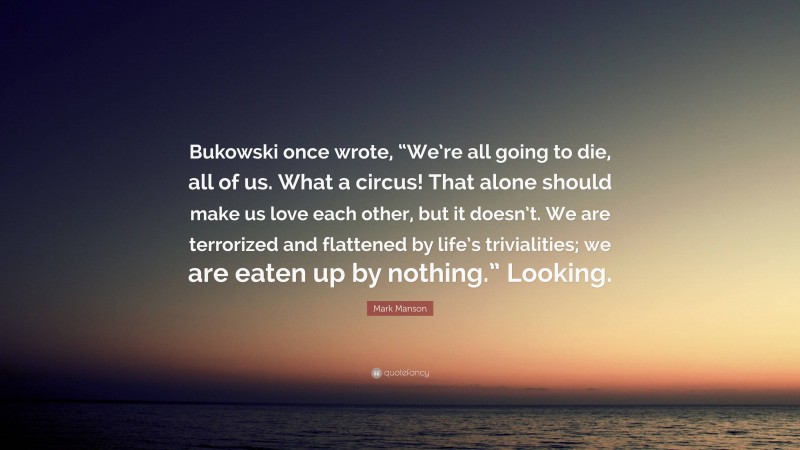 Mark Manson Quote: “Bukowski once wrote, “We’re all going to die, all of us. What a circus! That alone should make us love each other, but it doesn’t. We are terrorized and flattened by life’s trivialities; we are eaten up by nothing.” Looking.”