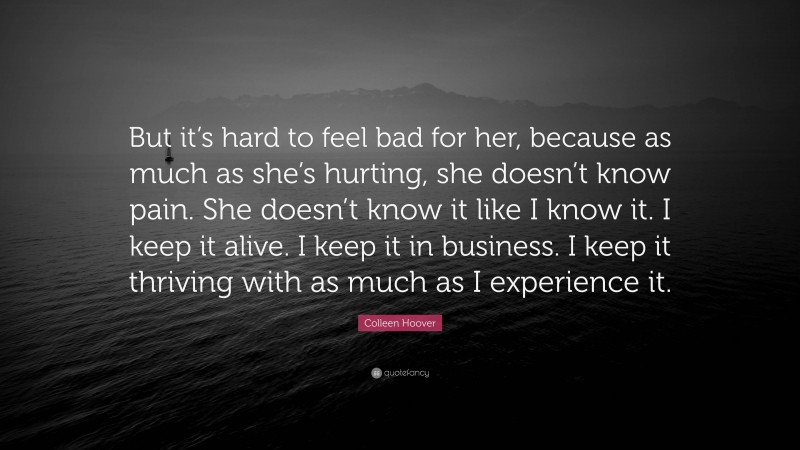 Colleen Hoover Quote: “But it’s hard to feel bad for her, because as much as she’s hurting, she doesn’t know pain. She doesn’t know it like I know it. I keep it alive. I keep it in business. I keep it thriving with as much as I experience it.”
