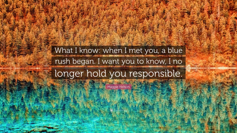 Maggie Nelson Quote: “What I know: when I met you, a blue rush began. I want you to know, I no longer hold you responsible.”
