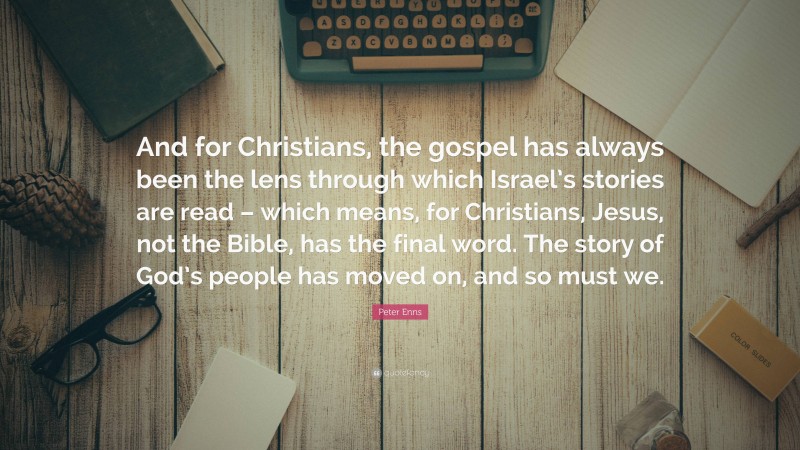 Peter Enns Quote: “And for Christians, the gospel has always been the lens through which Israel’s stories are read – which means, for Christians, Jesus, not the Bible, has the final word. The story of God’s people has moved on, and so must we.”