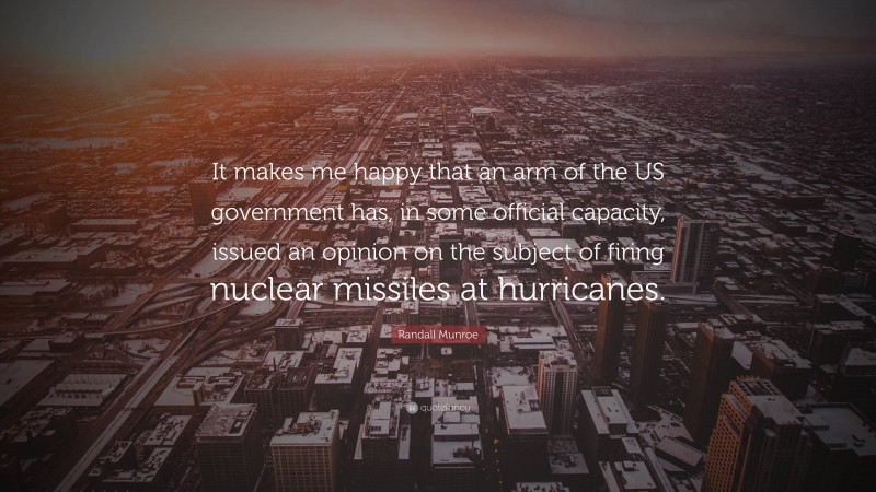 Randall Munroe Quote: “It makes me happy that an arm of the US government has, in some official capacity, issued an opinion on the subject of firing nuclear missiles at hurricanes.”