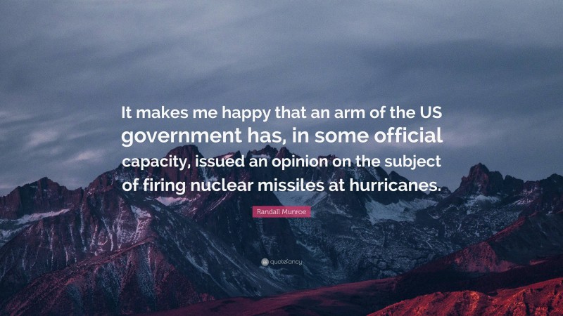 Randall Munroe Quote: “It makes me happy that an arm of the US government has, in some official capacity, issued an opinion on the subject of firing nuclear missiles at hurricanes.”