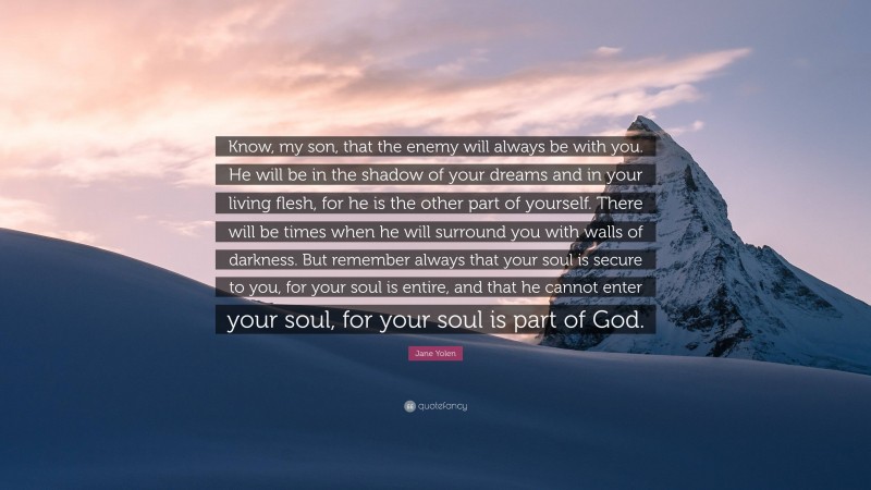 Jane Yolen Quote: “Know, my son, that the enemy will always be with you. He will be in the shadow of your dreams and in your living flesh, for he is the other part of yourself. There will be times when he will surround you with walls of darkness. But remember always that your soul is secure to you, for your soul is entire, and that he cannot enter your soul, for your soul is part of God.”