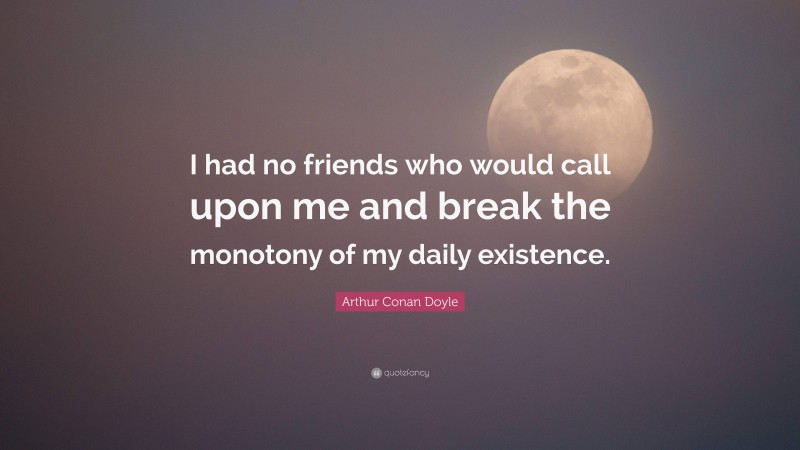 Arthur Conan Doyle Quote: “I had no friends who would call upon me and break the monotony of my daily existence.”