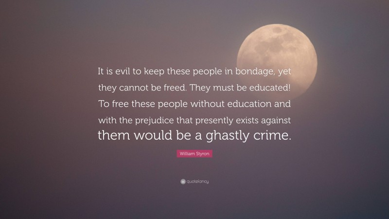 William Styron Quote: “It is evil to keep these people in bondage, yet they cannot be freed. They must be educated! To free these people without education and with the prejudice that presently exists against them would be a ghastly crime.”
