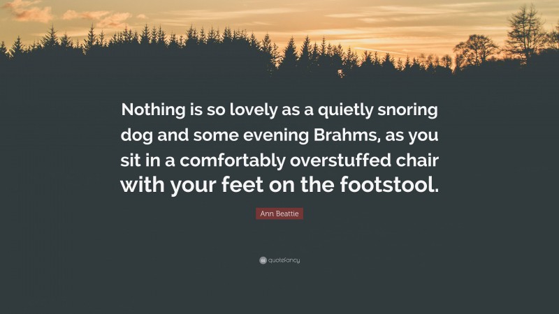 Ann Beattie Quote: “Nothing is so lovely as a quietly snoring dog and some evening Brahms, as you sit in a comfortably overstuffed chair with your feet on the footstool.”