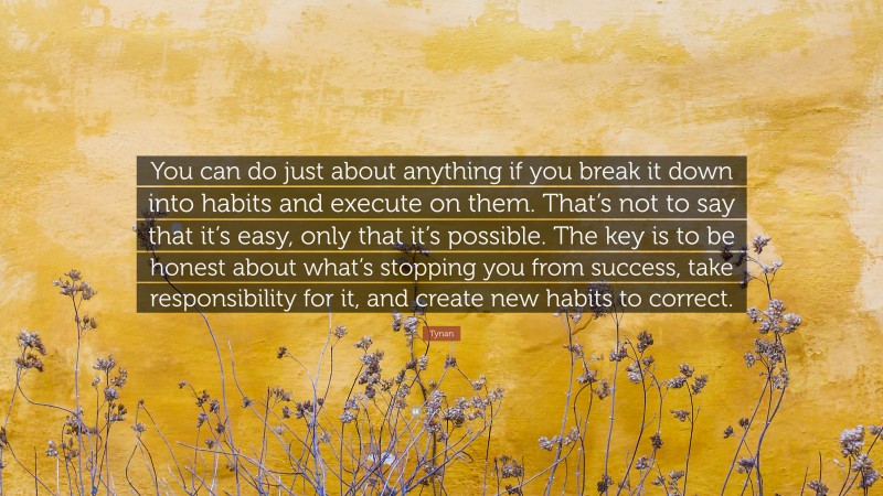 Tynan Quote: “You can do just about anything if you break it down into habits and execute on them. That’s not to say that it’s easy, only that it’s possible. The key is to be honest about what’s stopping you from success, take responsibility for it, and create new habits to correct.”