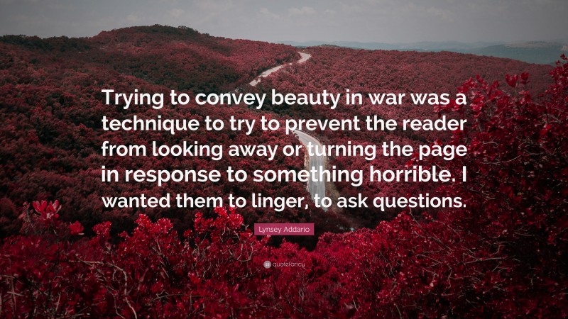 Lynsey Addario Quote: “Trying to convey beauty in war was a technique to try to prevent the reader from looking away or turning the page in response to something horrible. I wanted them to linger, to ask questions.”