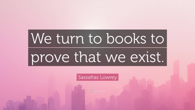 Sassafras Lowrey Quote: “We turn to books to prove that we exist.”