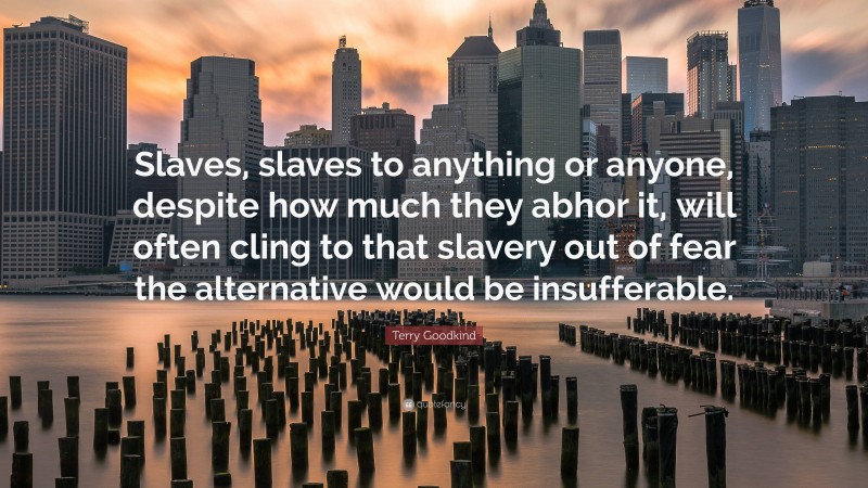 Terry Goodkind Quote: “Slaves, slaves to anything or anyone, despite how much they abhor it, will often cling to that slavery out of fear the alternative would be insufferable.”