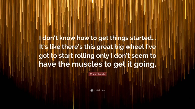 Carol Shields Quote: “I don’t know how to get things started... It’s like there’s this great big wheel I’ve got to start rolling only I don’t seem to have the muscles to get it going.”