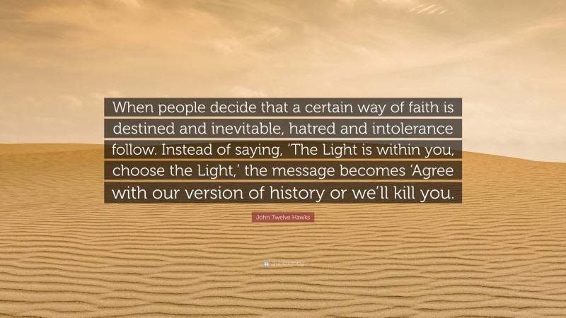 John Twelve Hawks Quote: “When people decide that a certain way of faith is destined and inevitable, hatred and intolerance follow. Instead of saying, ‘The Light is within you, choose the Light,’ the message becomes ‘Agree with our version of history or we’ll kill you.”