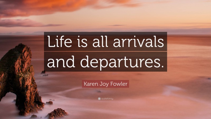 Karen Joy Fowler Quote: “Life is all arrivals and departures.”