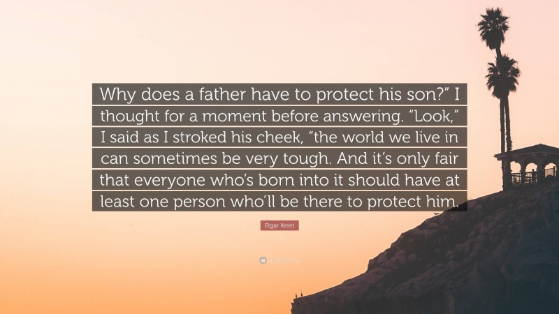 Etgar Keret Quote: “Why does a father have to protect his son?” I thought for a moment before answering. “Look,” I said as I stroked his cheek, “the world we live in can sometimes be very tough. And it’s only fair that everyone who’s born into it should have at least one person who’ll be there to protect him.”