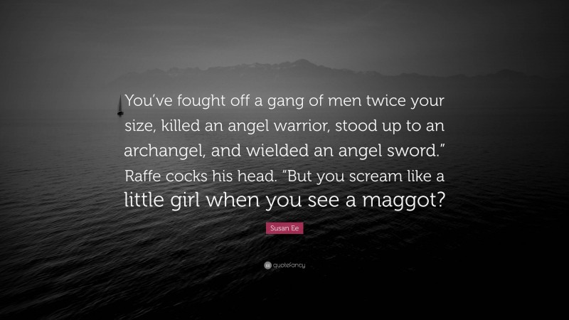 Susan Ee Quote: “You’ve fought off a gang of men twice your size, killed an angel warrior, stood up to an archangel, and wielded an angel sword.” Raffe cocks his head. “But you scream like a little girl when you see a maggot?”