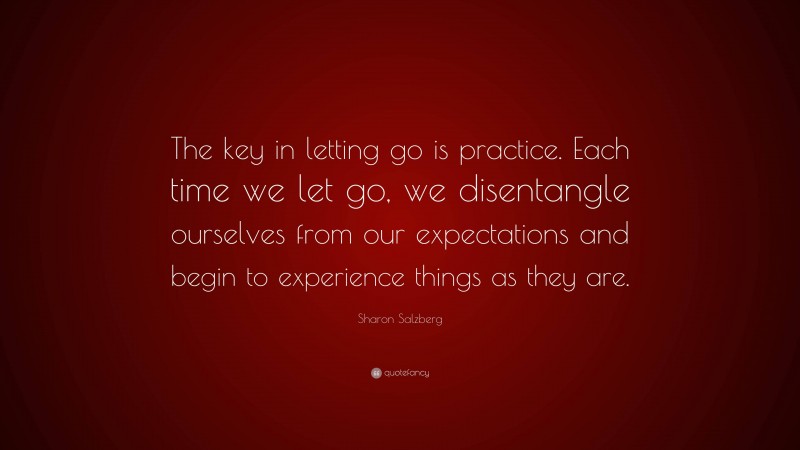 Sharon Salzberg Quote: “The key in letting go is practice. Each time we let go, we disentangle ourselves from our expectations and begin to experience things as they are.”