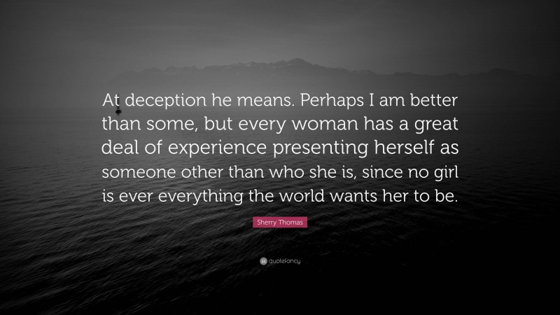 Sherry Thomas Quote: “At deception he means. Perhaps I am better than some, but every woman has a great deal of experience presenting herself as someone other than who she is, since no girl is ever everything the world wants her to be.”