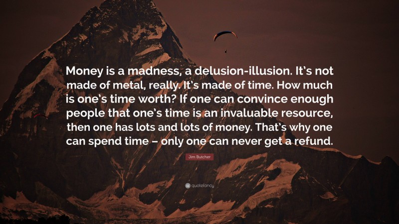 Jim Butcher Quote: “Money is a madness, a delusion-illusion. It’s not made of metal, really. It’s made of time. How much is one’s time worth? If one can convince enough people that one’s time is an invaluable resource, then one has lots and lots of money. That’s why one can spend time – only one can never get a refund.”