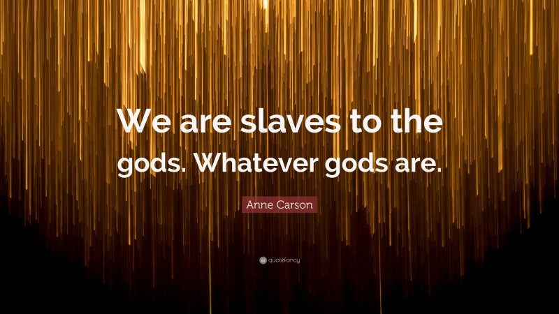 Anne Carson Quote: “We are slaves to the gods. Whatever gods are.”