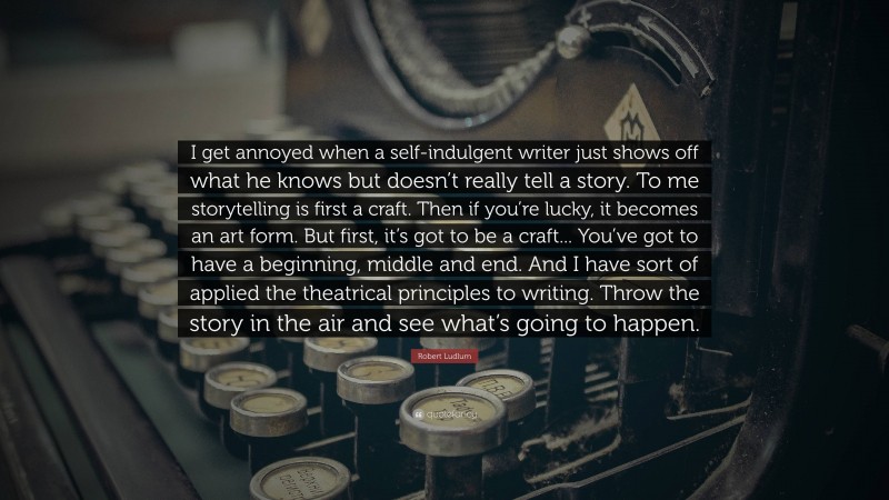 Robert Ludlum Quote: “I get annoyed when a self-indulgent writer just shows off what he knows but doesn’t really tell a story. To me storytelling is first a craft. Then if you’re lucky, it becomes an art form. But first, it’s got to be a craft... You’ve got to have a beginning, middle and end. And I have sort of applied the theatrical principles to writing. Throw the story in the air and see what’s going to happen.”